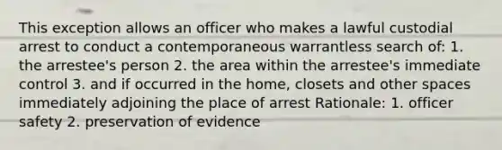 This exception allows an officer who makes a lawful custodial arrest to conduct a contemporaneous warrantless search of: 1. the arrestee's person 2. the area within the arrestee's immediate control 3. and if occurred in the home, closets and other spaces immediately adjoining the place of arrest Rationale: 1. officer safety 2. preservation of evidence