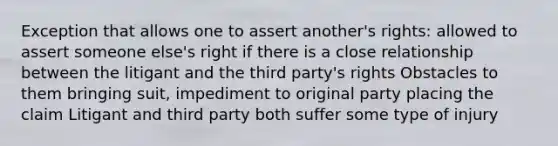 Exception that allows one to assert another's rights: allowed to assert someone else's right if there is a close relationship between the litigant and the third party's rights Obstacles to them bringing suit, impediment to original party placing the claim Litigant and third party both suffer some type of injury