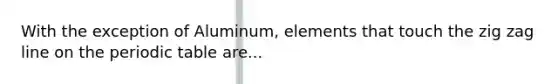 With the exception of Aluminum, elements that touch the zig zag line on the periodic table are...