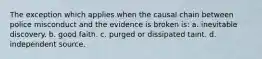 The exception which applies when the causal chain between police misconduct and the evidence is broken is: a. inevitable discovery. b. good faith. c. purged or dissipated taint. d. independent source.