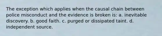 The exception which applies when the causal chain between police misconduct and the evidence is broken is: a. inevitable discovery. b. good faith. c. purged or dissipated taint. d. independent source.