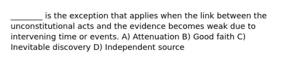 ________ is the exception that applies when the link between the unconstitutional acts and the evidence becomes weak due to intervening time or events. A) Attenuation B) Good faith C) Inevitable discovery D) Independent source