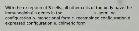 With the exception of B cells, all other cells of the body have the immunoglobulin genes in the ______________. a. germline configuration b. monoclonal form c. recombined configuration d. expressed configuration e. chimeric form