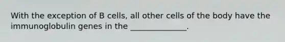 With the exception of B cells, all other cells of the body have the immunoglobulin genes in the ______________.