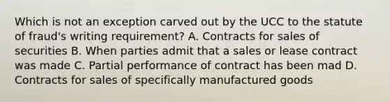 Which is not an exception carved out by the UCC to the statute of fraud's writing requirement? A. Contracts for sales of securities B. When parties admit that a sales or lease contract was made C. Partial performance of contract has been mad D. Contracts for sales of specifically manufactured goods