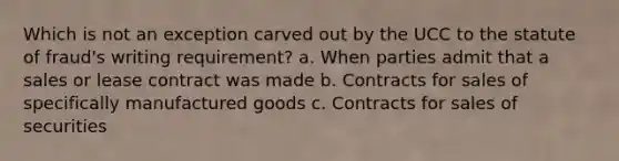 Which is not an exception carved out by the UCC to the statute of fraud's writing requirement? a. When parties admit that a sales or lease contract was made b. Contracts for sales of specifically manufactured goods c. Contracts for sales of securities