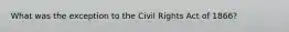 What was the exception to the Civil Rights Act of 1866?