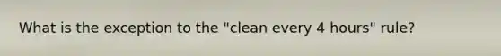 What is the exception to the "clean every 4 hours" rule?