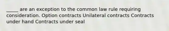 _____ are an exception to the common law rule requiring consideration. Option contracts Unilateral contracts Contracts under hand Contracts under seal