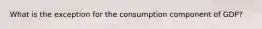 What is the exception for the consumption component of GDP?