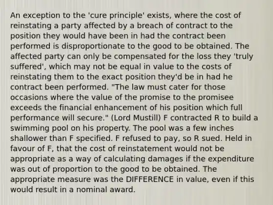 An exception to the 'cure principle' exists, where the cost of reinstating a party affected by a breach of contract to the position they would have been in had the contract been performed is disproportionate to the good to be obtained. The affected party can only be compensated for the loss they 'truly suffered', which may not be equal in value to the costs of reinstating them to the exact position they'd be in had he contract been performed. "The law must cater for those occasions where the value of the promise to the promisee exceeds the financial enhancement of his position which full performance will secure." (Lord Mustill) F contracted R to build a swimming pool on his property. The pool was a few inches shallower than F specified. F refused to pay, so R sued. Held in favour of F, that the cost of reinstatement would not be appropriate as a way of calculating damages if the expenditure was out of proportion to the good to be obtained. The appropriate measure was the DIFFERENCE in value, even if this would result in a nominal award.