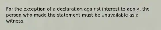 For the exception of a declaration against interest to apply, the person who made the statement must be unavailable as a witness.