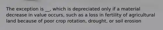 The exception is __, which is depreciated only if a material decrease in value occurs, such as a loss in fertility of agricultural land because of poor crop rotation, drought, or soil erosion