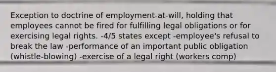 Exception to doctrine of employment-at-will, holding that employees cannot be fired for fulfilling legal obligations or for exercising legal rights. -4/5 states except -employee's refusal to break the law -performance of an important public obligation (whistle-blowing) -exercise of a legal right (workers comp)