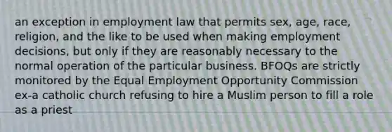 an exception in employment law that permits sex, age, race, religion, and the like to be used when making employment decisions, but only if they are reasonably necessary to the normal operation of the particular business. BFOQs are strictly monitored by the Equal Employment Opportunity Commission ex-a catholic church refusing to hire a Muslim person to fill a role as a priest