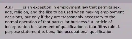 A(n) _____is an exception in employment law that permits sex, age, religion, and the like to be used when making employment decisions, but only if they are "reasonably necessary to the normal operation of that particular business." a. article of incorporation b. statement of qualification c. four-fifths rule d. purpose statement e. bona fide occupational qualification