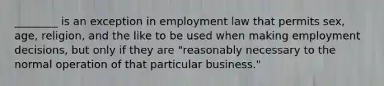 ________ is an exception in employment law that permits sex, age, religion, and the like to be used when making employment decisions, but only if they are "reasonably necessary to the normal operation of that particular business."