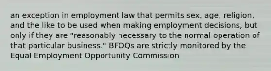 an exception in employment law that permits sex, age, religion, and the like to be used when making employment decisions, but only if they are "reasonably necessary to the normal operation of that particular business." BFOQs are strictly monitored by the Equal Employment Opportunity Commission