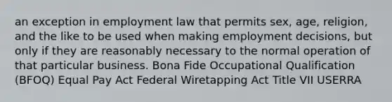 an exception in employment law that permits sex, age, religion, and the like to be used when making employment decisions, but only if they are reasonably necessary to the normal operation of that particular business. Bona Fide Occupational Qualification (BFOQ) Equal Pay Act Federal Wiretapping Act Title VII USERRA