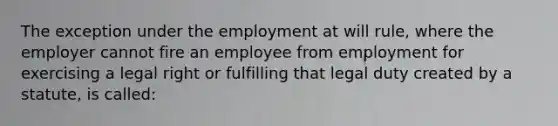 The exception under the employment at will rule, where the employer cannot fire an employee from employment for exercising a legal right or fulfilling that legal duty created by a statute, is called: