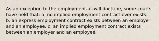 As an exception to the employment-at-will doctrine, some courts have held that: a. no implied employment contract ever exists. b. an express employment contract exists between an employer and an employee. c. an implied employment contract exists between an employer and an employee.