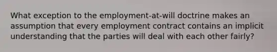 What exception to the employment-at-will doctrine makes an assumption that every employment contract contains an implicit understanding that the parties will deal with each other fairly?