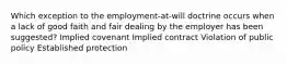 Which exception to the employment-at-will doctrine occurs when a lack of good faith and fair dealing by the employer has been suggested? Implied covenant Implied contract Violation of public policy Established protection