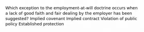 Which exception to the employment-at-will doctrine occurs when a lack of good faith and fair dealing by the employer has been suggested? Implied covenant Implied contract Violation of public policy Established protection