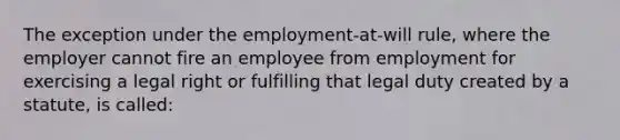 The exception under the employment-at-will rule, where the employer cannot fire an employee from employment for exercising a legal right or fulfilling that legal duty created by a statute, is called: