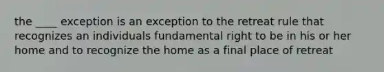 the ____ exception is an exception to the retreat rule that recognizes an individuals fundamental right to be in his or her home and to recognize the home as a final place of retreat