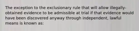 The exception to the exclusionary rule that will allow illegally-obtained evidence to be admissible at trial if that evidence would have been discovered anyway through independent, lawful means is known as: