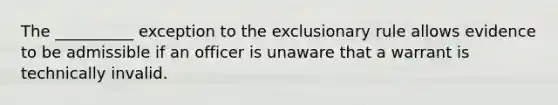 The __________ exception to the exclusionary rule allows evidence to be admissible if an officer is unaware that a warrant is technically invalid.