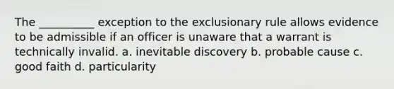 The __________ exception to the exclusionary rule allows evidence to be admissible if an officer is unaware that a warrant is technically invalid. a. inevitable discovery b. probable cause c. good faith d. particularity