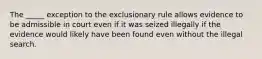 The _____ exception to the exclusionary rule allows evidence to be admissible in court even if it was seized illegally if the evidence would likely have been found even without the illegal search.