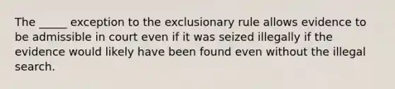 The _____ exception to the exclusionary rule allows evidence to be admissible in court even if it was seized illegally if the evidence would likely have been found even without the illegal search.