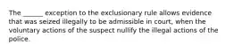 The ______ exception to the exclusionary rule allows evidence that was seized illegally to be admissible in court, when the voluntary actions of the suspect nullify the illegal actions of the police.