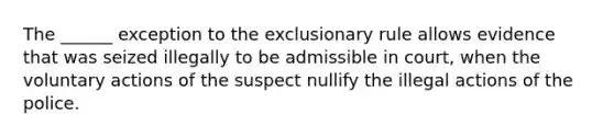 The ______ exception to the exclusionary rule allows evidence that was seized illegally to be admissible in court, when the voluntary actions of the suspect nullify the illegal actions of the police.