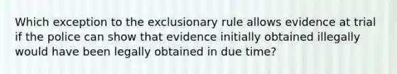 Which exception to the exclusionary rule allows evidence at trial if the police can show that evidence initially obtained illegally would have been legally obtained in due time?