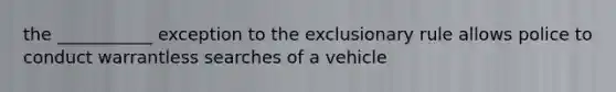 the ___________ exception to the exclusionary rule allows police to conduct warrantless searches of a vehicle