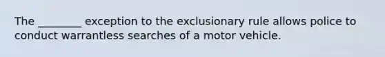 The ________ exception to the exclusionary rule allows police to conduct warrantless searches of a motor vehicle.