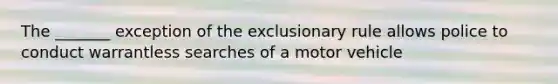 The _______ exception of the exclusionary rule allows police to conduct warrantless searches of a motor vehicle