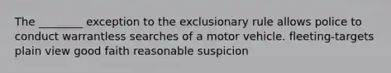 The ________ exception to <a href='https://www.questionai.com/knowledge/kiz15u9aWk-the-exclusionary-rule' class='anchor-knowledge'>the exclusionary rule</a> allows police to conduct warrantless searches of a motor vehicle. fleeting-targets plain view good faith reasonable suspicion