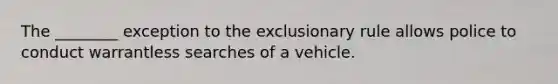 The ________ exception to the exclusionary rule allows police to conduct warrantless searches of a vehicle.