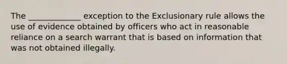 The _____________ exception to the Exclusionary rule allows the use of evidence obtained by officers who act in reasonable reliance on a search warrant that is based on information that was not obtained illegally.