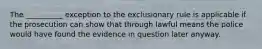 The __________ exception to the exclusionary rule is applicable if the prosecution can show that through lawful means the police would have found the evidence in question later anyway.