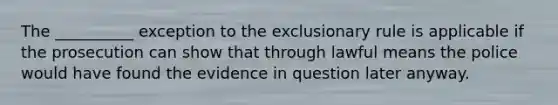 The __________ exception to the exclusionary rule is applicable if the prosecution can show that through lawful means the police would have found the evidence in question later anyway.