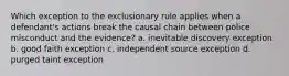 Which exception to the exclusionary rule applies when a defendant's actions break the causal chain between police misconduct and the evidence? a. inevitable discovery exception b. good faith exception c. independent source exception d. purged taint exception