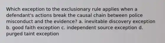 Which exception to the exclusionary rule applies when a defendant's actions break the causal chain between police misconduct and the evidence? a. inevitable discovery exception b. good faith exception c. independent source exception d. purged taint exception