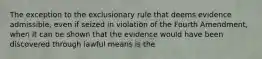 The exception to the exclusionary rule that deems evidence admissible, even if seized in violation of the Fourth Amendment, when it can be shown that the evidence would have been discovered through lawful means is the