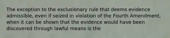 The exception to the exclusionary rule that deems evidence admissible, even if seized in violation of the Fourth Amendment, when it can be shown that the evidence would have been discovered through lawful means is the